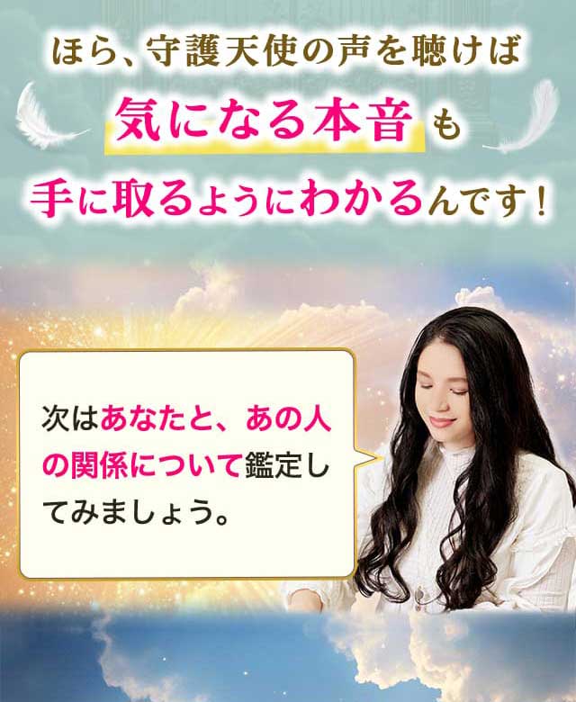 ほら、守護天使の声を聴けば気になる本音も手に取るようにわかるんです！ 次はあなたと、あの人の関係について鑑定してみましょう。